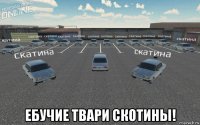  ебучие твари скотины!