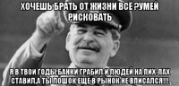 хочешь брать от жизни всё ?умей рисковать я в твои годы банки грабил и людей на пих-пах ставил,а ты лошок еще в рынок не вписался!!!