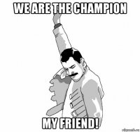 we are the champion my friend!
