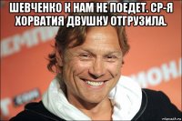 шевченко к нам не поедет. ср-я хорватия двушку отгрузила. 