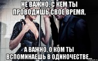 не важно, с кем ты проводишь свое время, а важно, о ком ты вспоминаешь в одиночестве...