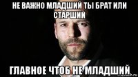 не важно младший ты брат или старший главное чтоб не младший