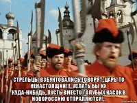  стрельцы взбунтовались,говорят,,царь-то ненастоящий!!!,,услать бы их куда-нибудь,,пусть вместо голубых касок в новороссию отпраляются!,,