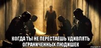  когда ты не перестаешь удивлять ограниченных людишек