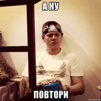 а ну повтори