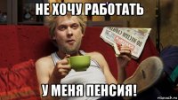 не хочу работать у меня пенсия!