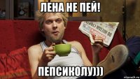 лена не пей! пепсиколу)))