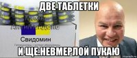 две таблетки и ще.невмерлой пукаю
