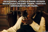 они веселились....катались на машине, посещали увеселительные заведения.. ели пили... слали фото с довольными сытыми лицами... 