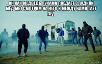 он как медведь руками поедает сладкий мёд мы смотрим на него и между нами тает лёд 