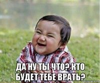  да ну ты что? кто будет тебе врать?