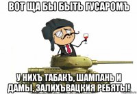вот ща бы быть гусаромъ у нихъ табакъ, шампань и дамы, залихъвацкия ребяты!