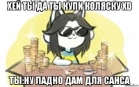 хей ты да ты купи коляску xd ты:ну ладно дам для санса