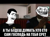  а тьі будеш думать что ето сам господь на тебя срет