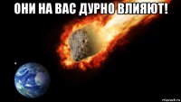 они на вас дурно влияют! 