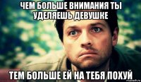 чем больше внимания ты уделяешь девушке тем больше ей на тебя похуй