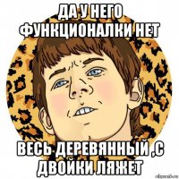 да у него функционалки нет весь деревянный ,с двойки ляжет