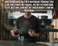 and from now on, i'm a different person. you can take away my house, all my lotions and toys. but one can not be taken away: i am an iron man. 
