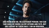  and from now on, i'm a different person. you can take away my house, all my lotions and toys. but one can not be taken away: i am an iron man.