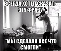 всегда хотел сказать эту фразу "мы сделали все что смогли"