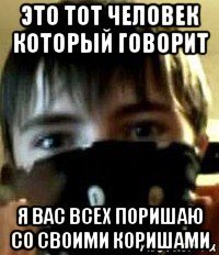 это тот человек который говорит я вас всех поришаю со своими коришами