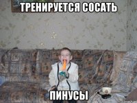 тренируется сосать пинусы