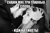 - скажи мне три главных слова - иди на тикеты