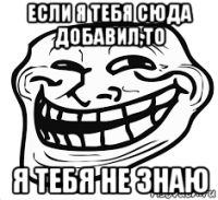 если я тебя сюда добавил,то я тебя не знаю