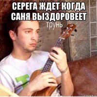 серега ждет когда саня выздоровеет 