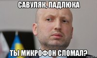 савуляк, падлюка ты микрофон сломал?