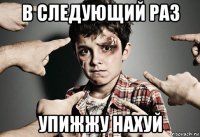в следующий раз упижжу нахуй