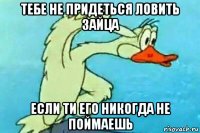 тебе не придеться ловить зайца если ти его никогда не поймаешь
