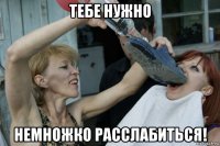 тебе нужно немножко расслабиться!