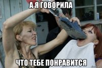 а я говорила что тебе понравится