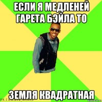 если я медленей гарета бэйла то земля квадратная
