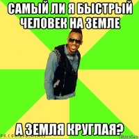 самый ли я быстрый человек на земле а земля круглая?