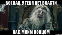 богдан, у тебя нет власти над моим попцом