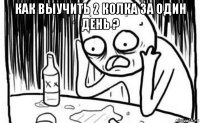 как выучить 2 колка за один день ? 