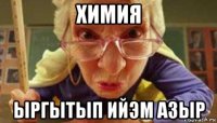 химия ыргытып ийэм азыр