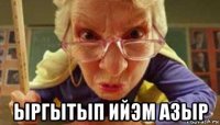  ыргытып ийэм азыр