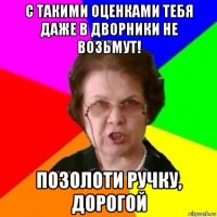 с такими оценками тебя даже в дворники не возьмут! позолоти ручку, дорогой
