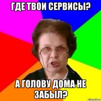 где твои сервисы? а голову дома не забыл?