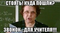 стоять! куда пошли? звонок - для учителя!!!