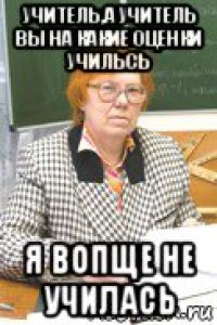 учитель,а учитель вы на какие оценки учильсь я вопще не училась