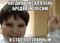 когда написал очень бредовую песню и стал популярным