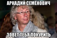 аркадий семёнович зовет тебя покурить