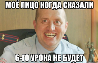 моё лицо когда сказали 6-го урока не будет