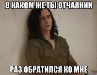 в каком же ты отчаянии раз обратился ко мне