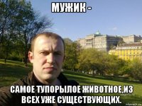 мужик - самое тупорылое животное,из всех уже существующих.