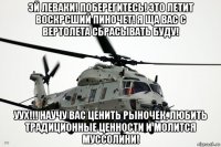 эй леваки! поберегитесь! это летит воскрсший пиночет! я ща вас с вертолета сбрасывать буду! уух!!! научу вас ценить рыночек, любить традиционные ценности и молится муссолини!